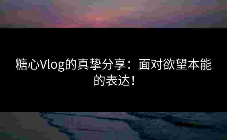 糖心Vlog的真挚分享：面对欲望本能的表达！