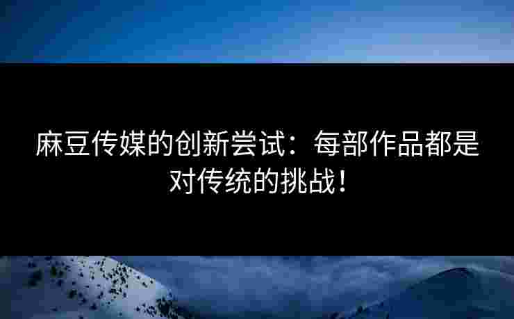 麻豆传媒的创新尝试：每部作品都是对传统的挑战！