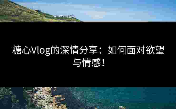 糖心Vlog的深情分享：如何面对欲望与情感！