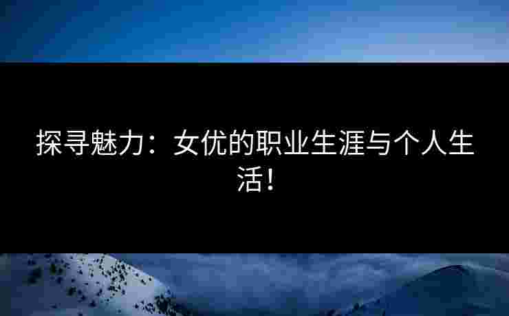 探寻魅力：女优的职业生涯与个人生活！