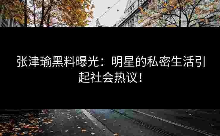 张津瑜黑料曝光：明星的私密生活引起社会热议！