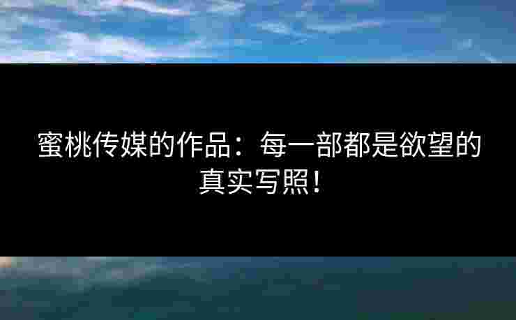 蜜桃传媒的作品：每一部都是欲望的真实写照！