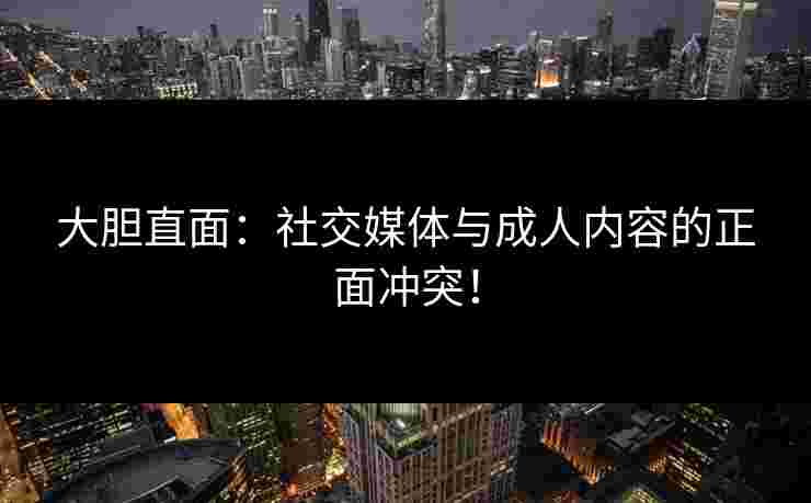 大胆直面：社交媒体与成人内容的正面冲突！