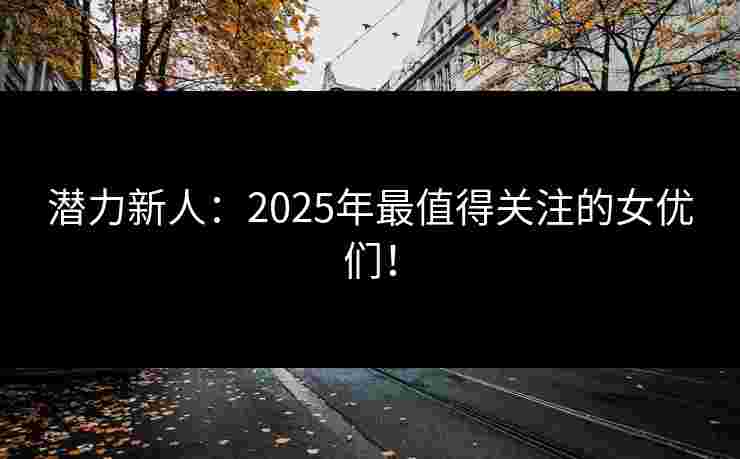 潜力新人：2025年最值得关注的女优们！