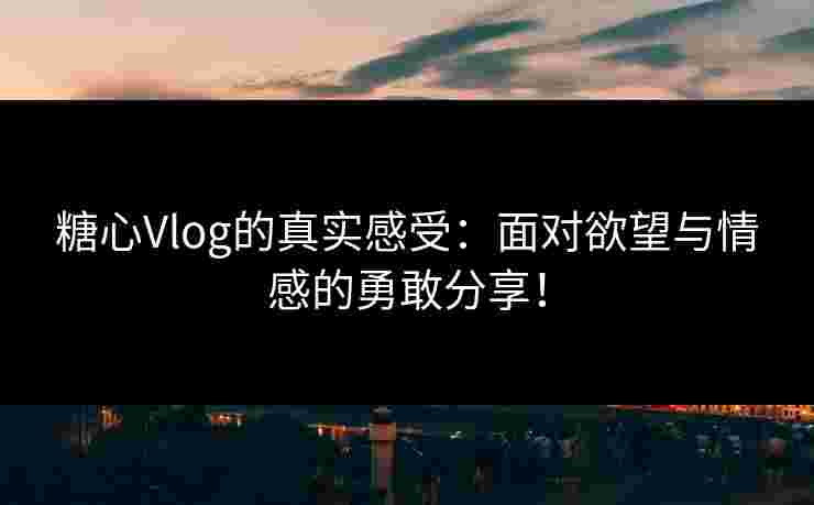 糖心Vlog的真实感受：面对欲望与情感的勇敢分享！