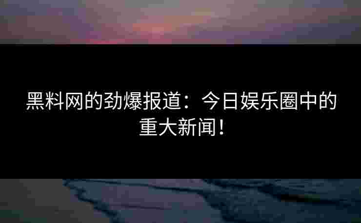 黑料网的劲爆报道：今日娱乐圈中的重大新闻！