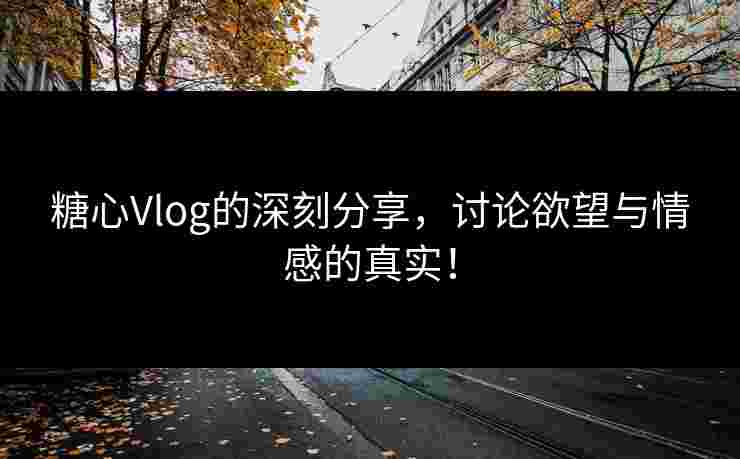 糖心Vlog的深刻分享，讨论欲望与情感的真实！