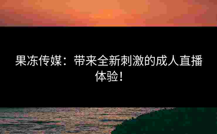 果冻传媒：带来全新刺激的成人直播体验！