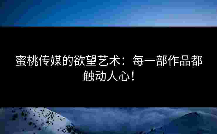 蜜桃传媒的欲望艺术：每一部作品都触动人心！