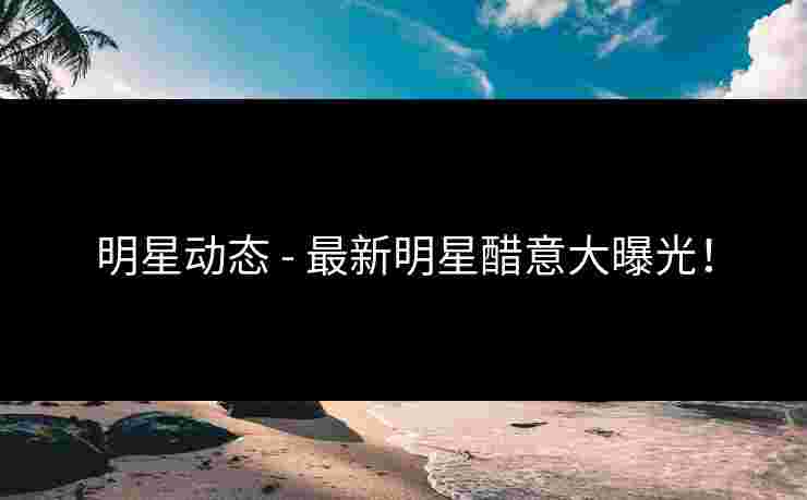 明星动态 - 最新明星醋意大曝光！