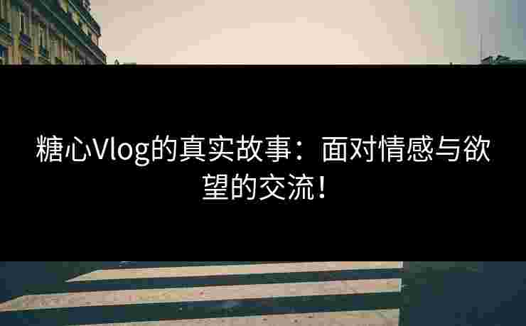 糖心Vlog的真实故事：面对情感与欲望的交流！
