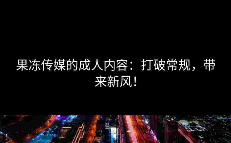 果冻传媒的成人内容：打破常规，带来新风！