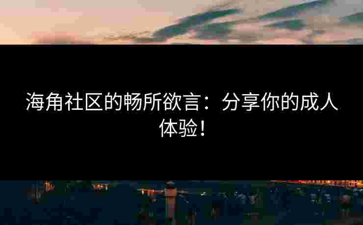 海角社区的畅所欲言：分享你的成人体验！