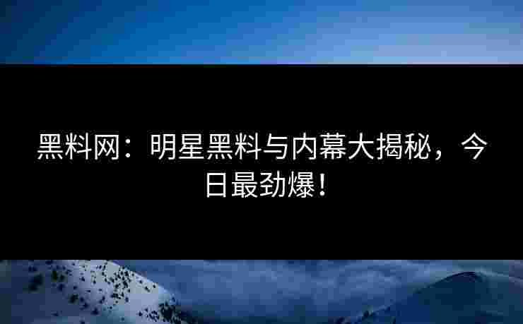黑料网：明星黑料与内幕大揭秘，今日最劲爆！