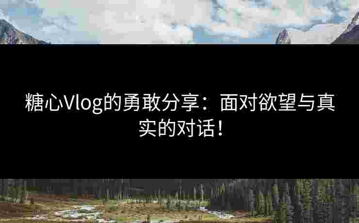糖心Vlog的勇敢分享：面对欲望与真实的对话！