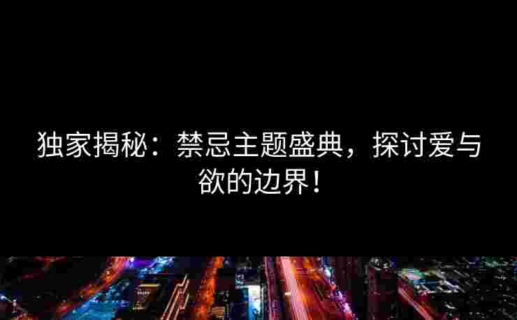 独家揭秘：禁忌主题盛典，探讨爱与欲的边界！