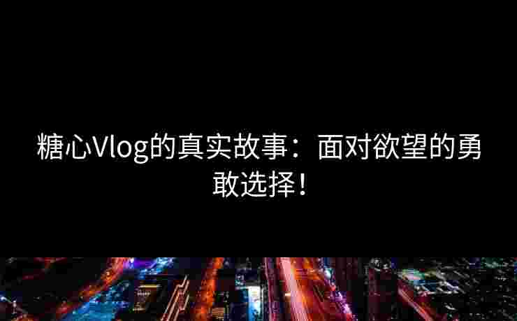 糖心Vlog的真实故事：面对欲望的勇敢选择！