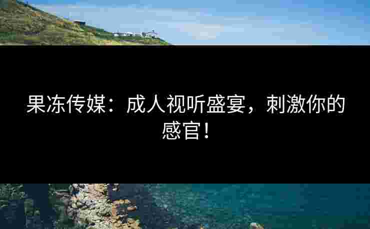 果冻传媒：成人视听盛宴，刺激你的感官！