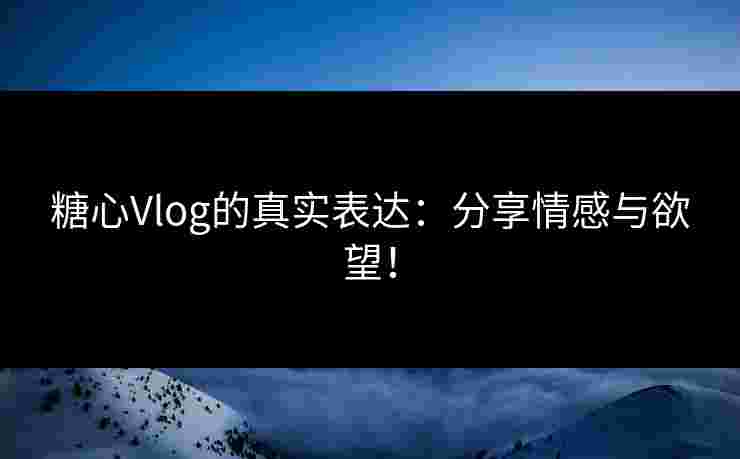 糖心Vlog的真实表达：分享情感与欲望！