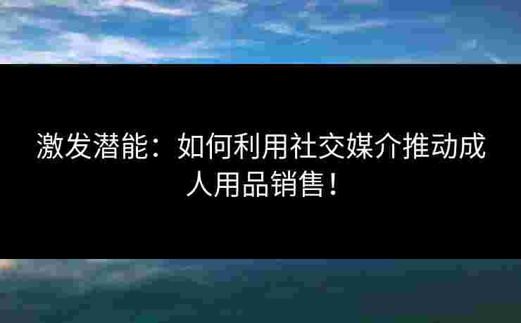 激发潜能：如何利用社交媒介推动成人用品销售！
