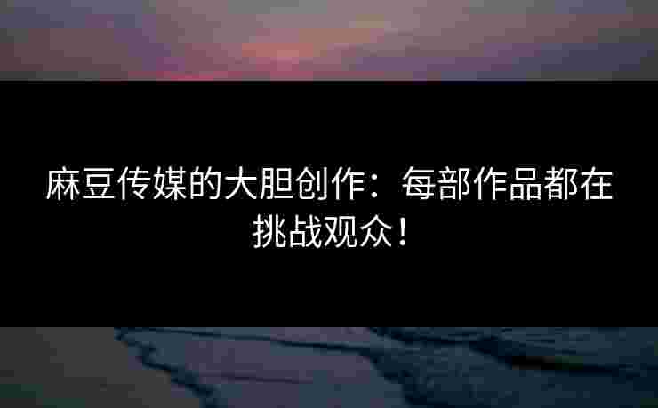 麻豆传媒的大胆创作：每部作品都在挑战观众！