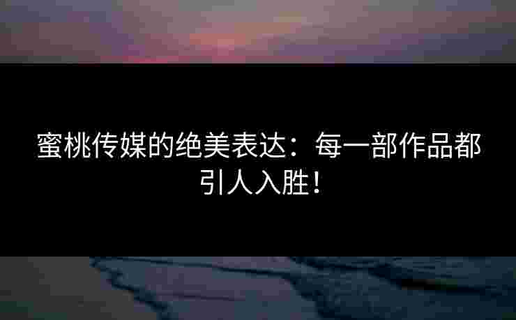 蜜桃传媒的绝美表达：每一部作品都引人入胜！