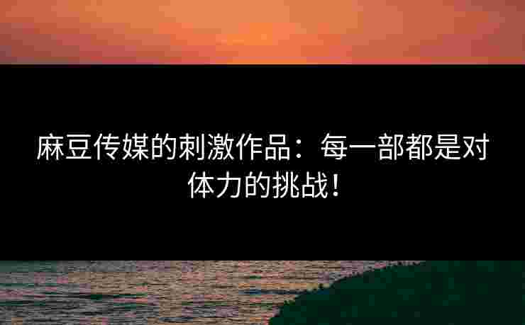 麻豆传媒的刺激作品：每一部都是对体力的挑战！