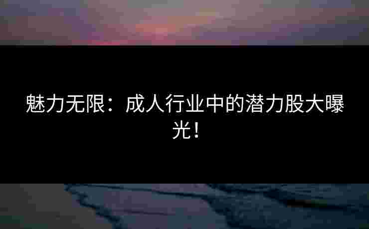 魅力无限：成人行业中的潜力股大曝光！