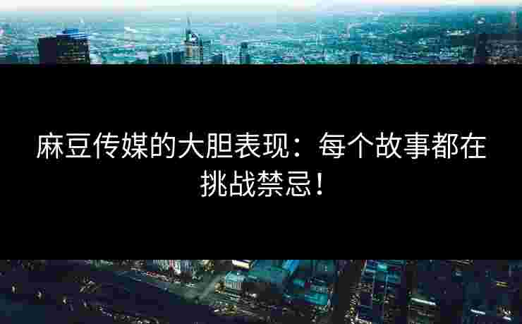 麻豆传媒的大胆表现：每个故事都在挑战禁忌！