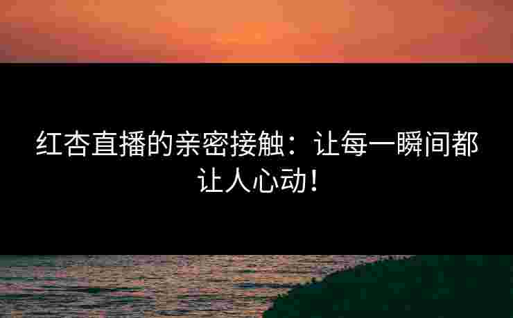 红杏直播的亲密接触：让每一瞬间都让人心动！