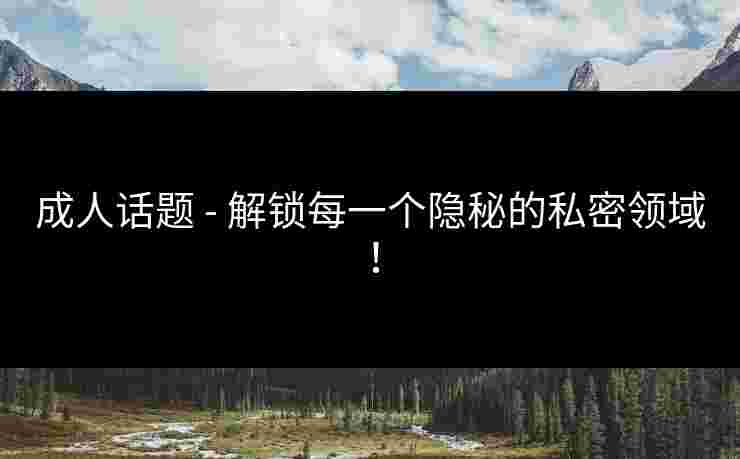 成人话题 - 解锁每一个隐秘的私密领域！