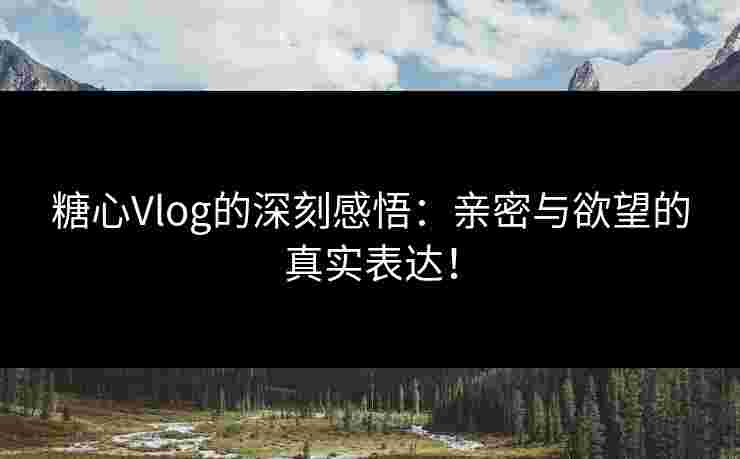 糖心Vlog的深刻感悟：亲密与欲望的真实表达！