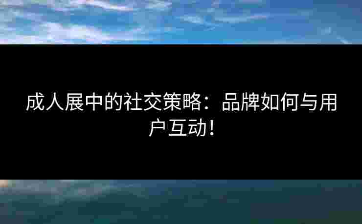 成人展中的社交策略：品牌如何与用户互动！