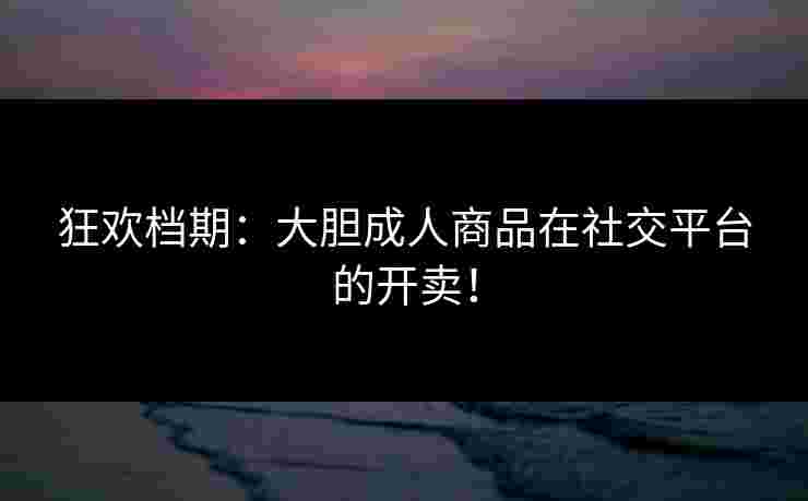 狂欢档期：大胆成人商品在社交平台的开卖！