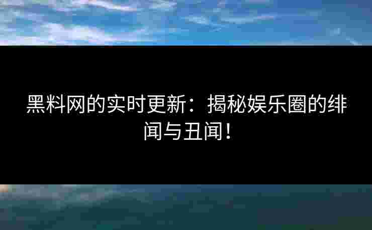 黑料网的实时更新：揭秘娱乐圈的绯闻与丑闻！